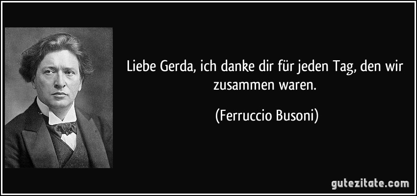 Liebe Gerda, ich danke dir für jeden Tag, den wir zusammen waren. (Ferruccio Busoni)