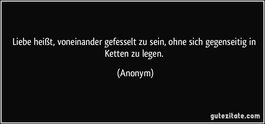 Liebe heißt, voneinander gefesselt zu sein, ohne sich gegenseitig in Ketten zu legen. (Anonym)