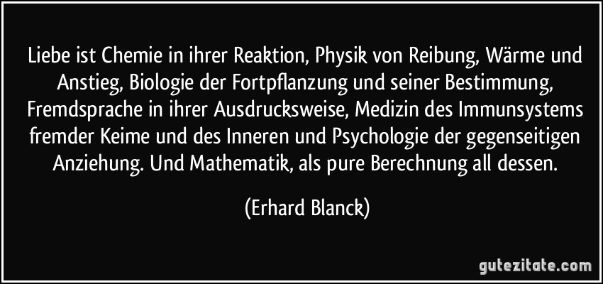 Liebe ist Chemie in ihrer Reaktion, Physik von Reibung, Wärme und Anstieg, Biologie der Fortpflanzung und seiner Bestimmung, Fremdsprache in ihrer Ausdrucksweise, Medizin des Immunsystems fremder Keime und des Inneren und Psychologie der gegenseitigen Anziehung. Und Mathematik, als pure Berechnung all dessen. (Erhard Blanck)