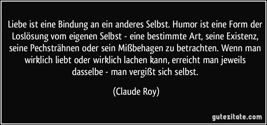 Liebe ist eine Bindung an ein anderes Selbst. Humor ist eine Form der Loslösung vom eigenen Selbst - eine bestimmte Art, seine Existenz, seine Pechsträhnen oder sein Mißbehagen zu betrachten. Wenn man wirklich liebt oder wirklich lachen kann, erreicht man jeweils dasselbe - man vergißt sich selbst. (Claude Roy)