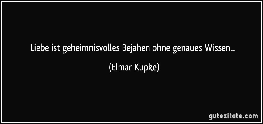 Liebe ist geheimnisvolles Bejahen ohne genaues Wissen... (Elmar Kupke)