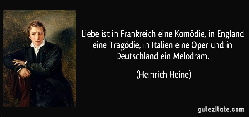 Liebe ist in Frankreich eine Komödie, in England eine Tragödie, in Italien eine Oper und in Deutschland ein Melodram. (Heinrich Heine)