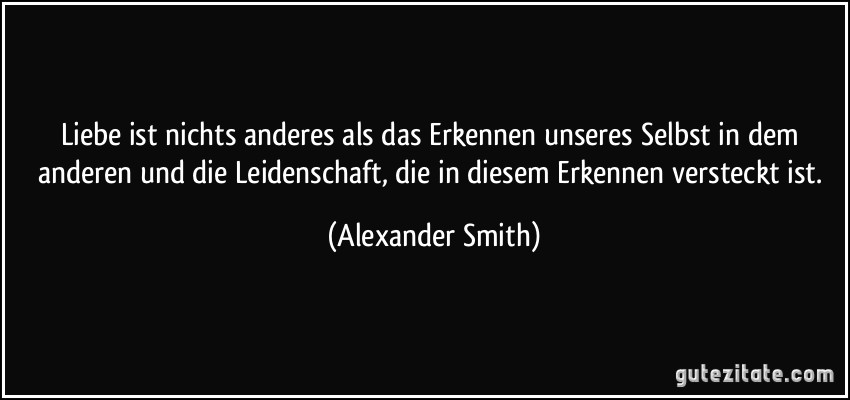 Liebe ist nichts anderes als das Erkennen unseres Selbst in dem anderen und die Leidenschaft, die in diesem Erkennen versteckt ist. (Alexander Smith)