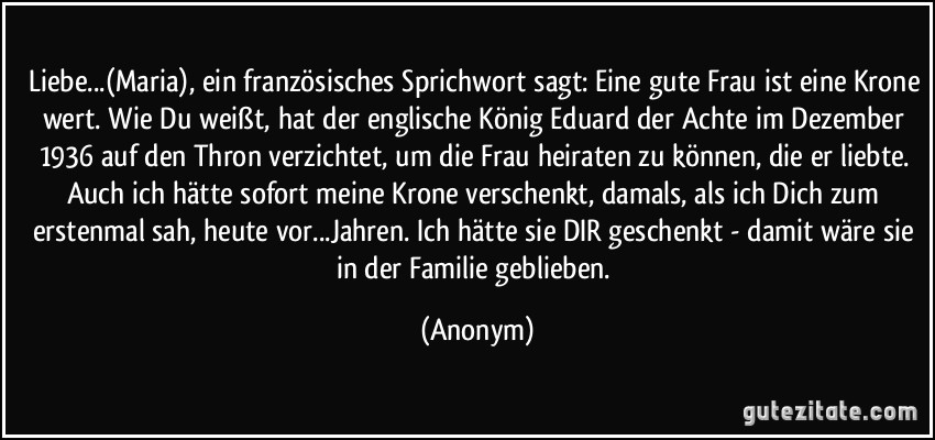 Liebe...(Maria), ein französisches Sprichwort sagt: Eine gute Frau ist eine Krone wert. Wie Du weißt, hat der englische König Eduard der Achte im Dezember 1936 auf den Thron verzichtet, um die Frau heiraten zu können, die er liebte. Auch ich hätte sofort meine Krone verschenkt, damals, als ich Dich zum erstenmal sah, heute vor...Jahren. Ich hätte sie DIR geschenkt - damit wäre sie in der Familie geblieben. (Anonym)