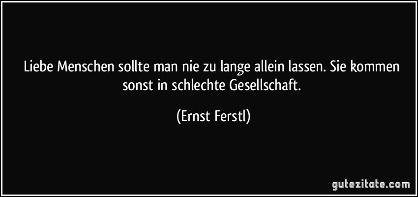 Liebe Menschen sollte man nie zu lange allein lassen. Sie kommen sonst in schlechte Gesellschaft. (Ernst Ferstl)