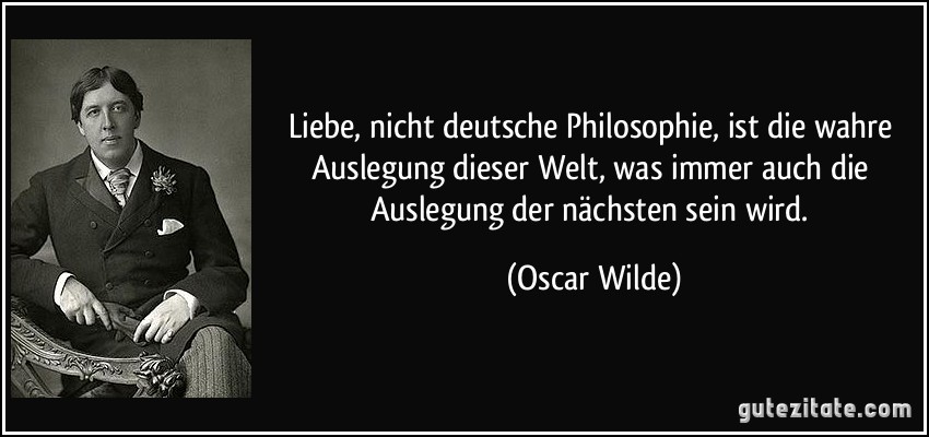 Liebe, nicht deutsche Philosophie, ist die wahre Auslegung dieser Welt, was immer auch die Auslegung der nächsten sein wird. (Oscar Wilde)