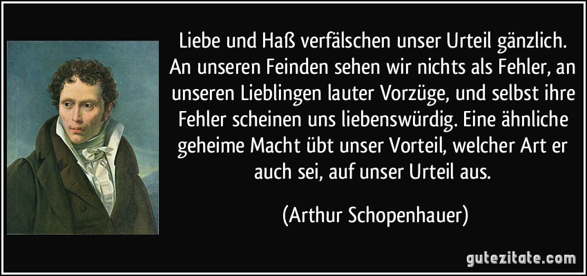 Liebe und Haß verfälschen unser Urteil gänzlich. An unseren Feinden sehen wir nichts als Fehler, an unseren Lieblingen lauter Vorzüge, und selbst ihre Fehler scheinen uns liebenswürdig. Eine ähnliche geheime Macht übt unser Vorteil, welcher Art er auch sei, auf unser Urteil aus. (Arthur Schopenhauer)