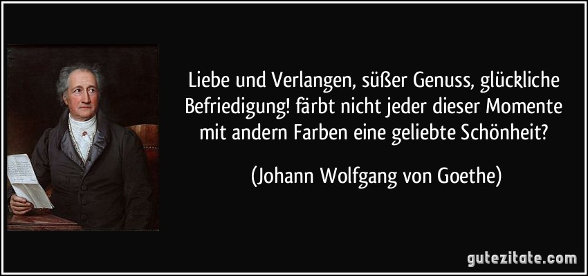 Liebe und Verlangen, süßer Genuss, glückliche Befriedigung! färbt nicht jeder dieser Momente mit andern Farben eine geliebte Schönheit? (Johann Wolfgang von Goethe)