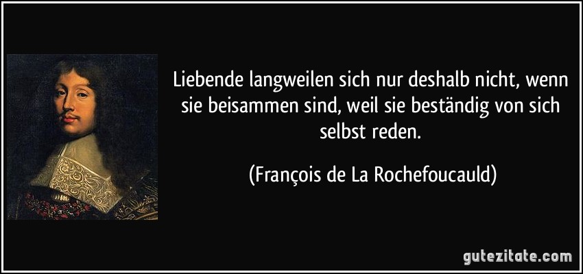 Liebende langweilen sich nur deshalb nicht, wenn sie beisammen sind, weil sie beständig von sich selbst reden. (François de La Rochefoucauld)