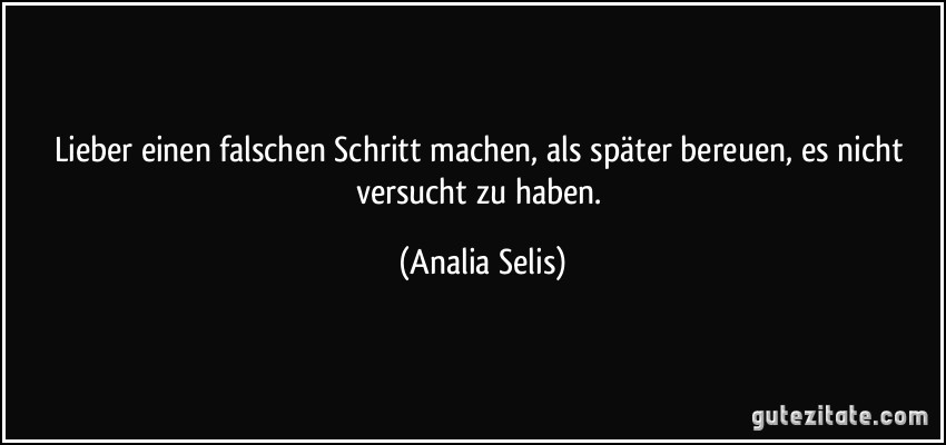 Lieber einen falschen Schritt machen, als später bereuen, es nicht versucht zu haben. (Analia Selis)