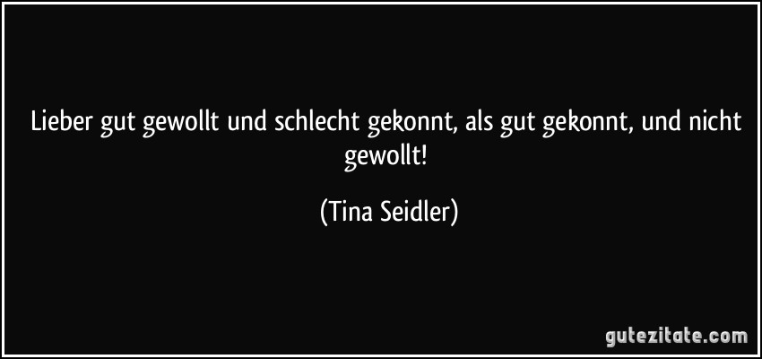 Lieber gut gewollt und schlecht gekonnt, als gut gekonnt, und nicht gewollt! (Tina Seidler)