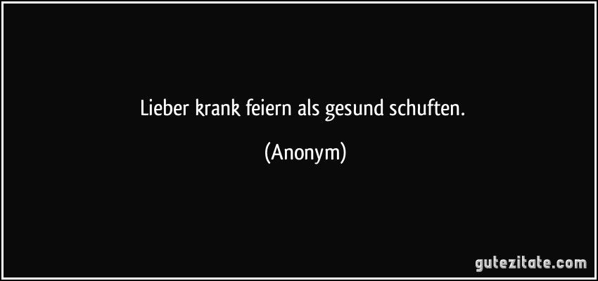 Lieber krank feiern als gesund schuften. (Anonym)