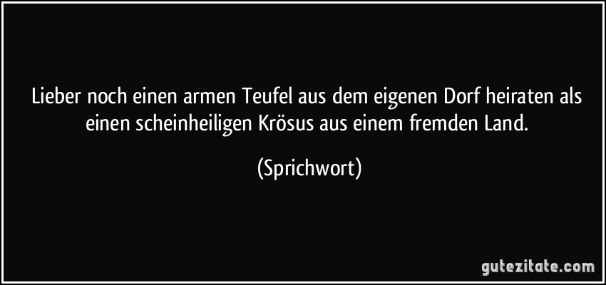 Lieber noch einen armen Teufel aus dem eigenen Dorf heiraten als einen scheinheiligen Krösus aus einem fremden Land. (Sprichwort)