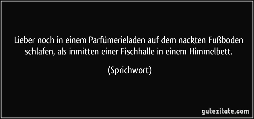 Lieber noch in einem Parfümerieladen auf dem nackten Fußboden schlafen, als inmitten einer Fischhalle in einem Himmelbett. (Sprichwort)