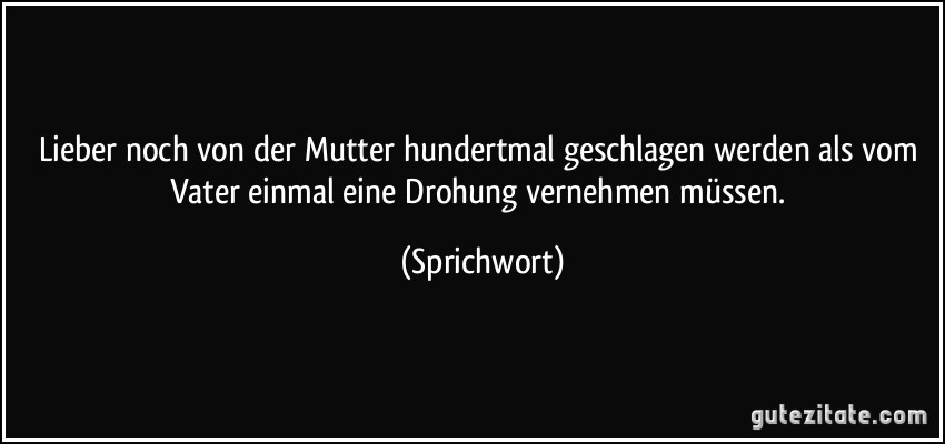 Lieber noch von der Mutter hundertmal geschlagen werden als vom Vater einmal eine Drohung vernehmen müssen. (Sprichwort)