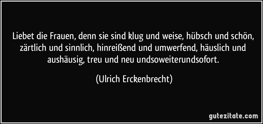 Liebet die Frauen, denn sie sind klug und weise, hübsch und schön, zärtlich und sinnlich, hinreißend und umwerfend, häuslich und aushäusig, treu und neu undsoweiterundsofort. (Ulrich Erckenbrecht)