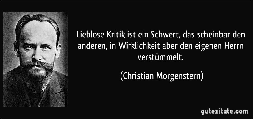 Lieblose Kritik ist ein Schwert, das scheinbar den anderen, in Wirklichkeit aber den eigenen Herrn verstümmelt. (Christian Morgenstern)