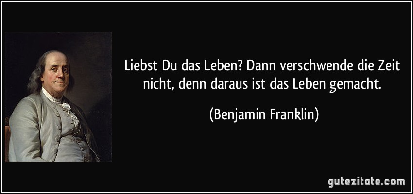 Liebst Du das Leben? Dann verschwende die Zeit nicht, denn daraus ist das Leben gemacht. (Benjamin Franklin) Liebst Du das Leben? Dann verschwende die Zeit nicht, denn daraus ist das Leben gemacht. (Benjamin Franklin)