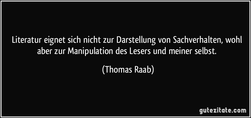 Literatur eignet sich nicht zur Darstellung von Sachverhalten, wohl aber zur Manipulation des Lesers und meiner selbst. (Thomas Raab)