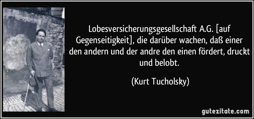 Lobesversicherungsgesellschaft A.G. [auf Gegenseitigkeit], die darüber wachen, daß einer den andern und der andre den einen fördert, druckt und belobt. (Kurt Tucholsky)