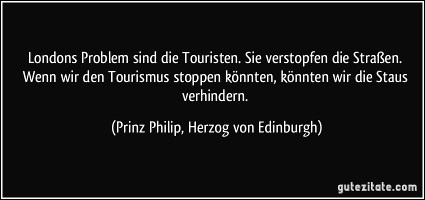 Londons Problem sind die Touristen. Sie verstopfen die Straßen. Wenn wir den Tourismus stoppen könnten, könnten wir die Staus verhindern. (Prinz Philip, Herzog von Edinburgh)