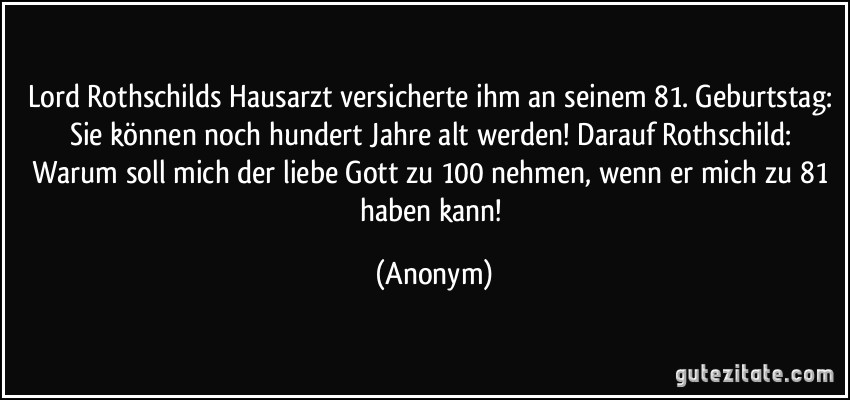 Lord Rothschilds Hausarzt versicherte ihm an seinem 81. Geburtstag: Sie können noch hundert Jahre alt werden! Darauf Rothschild: Warum soll mich der liebe Gott zu 100 nehmen, wenn er mich zu 81 haben kann! (Anonym)