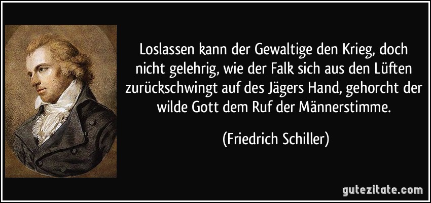 Loslassen kann der Gewaltige den Krieg, doch nicht gelehrig, wie der Falk sich aus den Lüften zurückschwingt auf des Jägers Hand, gehorcht der wilde Gott dem Ruf der Männerstimme. (Friedrich Schiller)