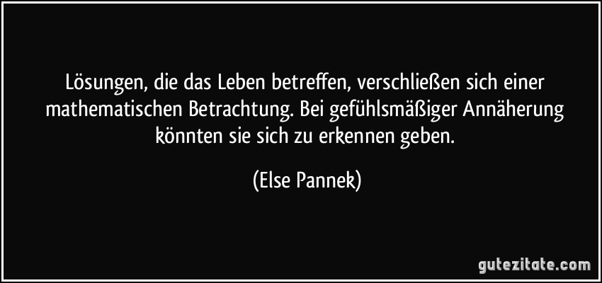 Lösungen, die das Leben betreffen, verschließen sich einer mathematischen Betrachtung. Bei gefühlsmäßiger Annäherung könnten sie sich zu erkennen geben. (Else Pannek)