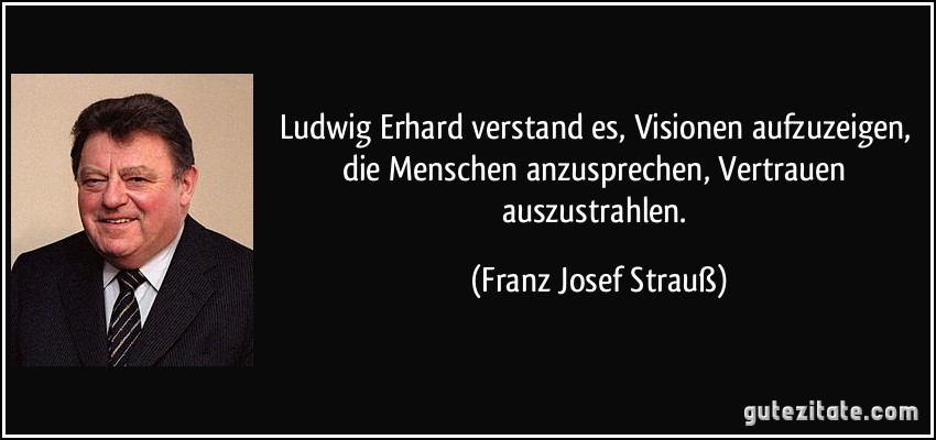 Ludwig Erhard verstand es, Visionen aufzuzeigen, die Menschen anzusprechen, Vertrauen auszustrahlen. (Franz Josef Strauß)