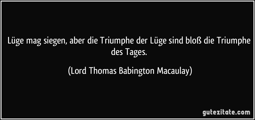 Lüge mag siegen, aber die Triumphe der Lüge sind bloß die Triumphe des Tages. (Lord Thomas Babington Macaulay)
