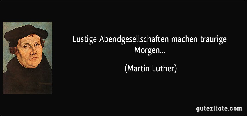 Lustige Abendgesellschaften machen traurige Morgen... (Martin Luther)