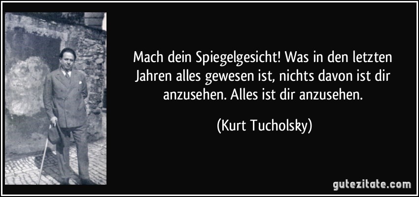 Mach dein Spiegelgesicht! Was in den letzten Jahren alles gewesen ist, nichts davon ist dir anzusehen. Alles ist dir anzusehen. (Kurt Tucholsky)