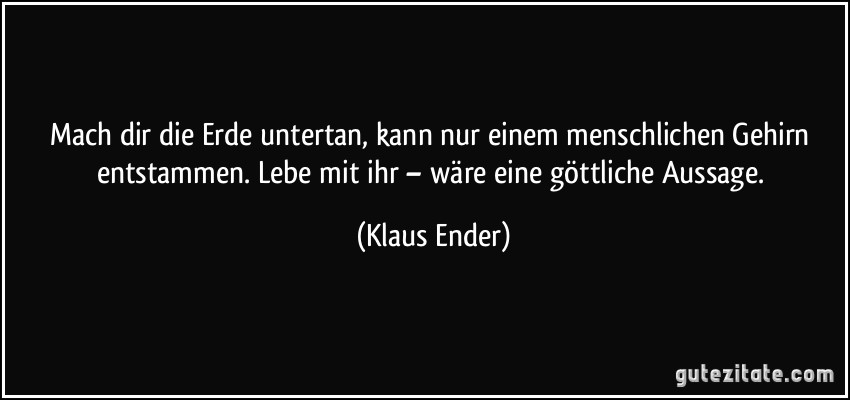 Mach dir die Erde untertan, kann nur einem menschlichen Gehirn entstammen. Lebe mit ihr – wäre eine göttliche Aussage. (Klaus Ender)