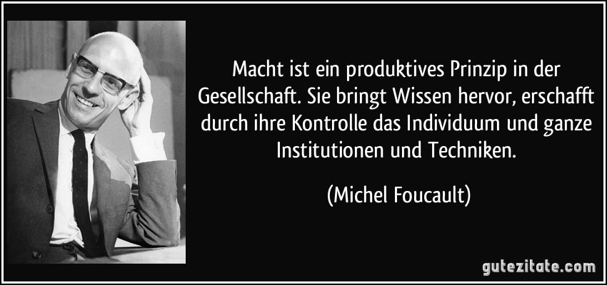 Macht ist ein produktives Prinzip in der Gesellschaft. Sie bringt Wissen hervor, erschafft durch ihre Kontrolle das Individuum und ganze Institutionen und Techniken. (Michel Foucault)