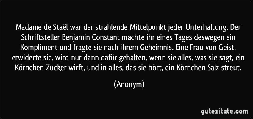 Madame de Staël war der strahlende Mittelpunkt jeder Unterhaltung. Der Schriftsteller Benjamin Constant machte ihr eines Tages deswegen ein Kompliment und fragte sie nach ihrem Geheimnis. Eine Frau von Geist, erwiderte sie, wird nur dann dafür gehalten, wenn sie alles, was sie sagt, ein Körnchen Zucker wirft, und in alles, das sie hört, ein Körnchen Salz streut. (Anonym)