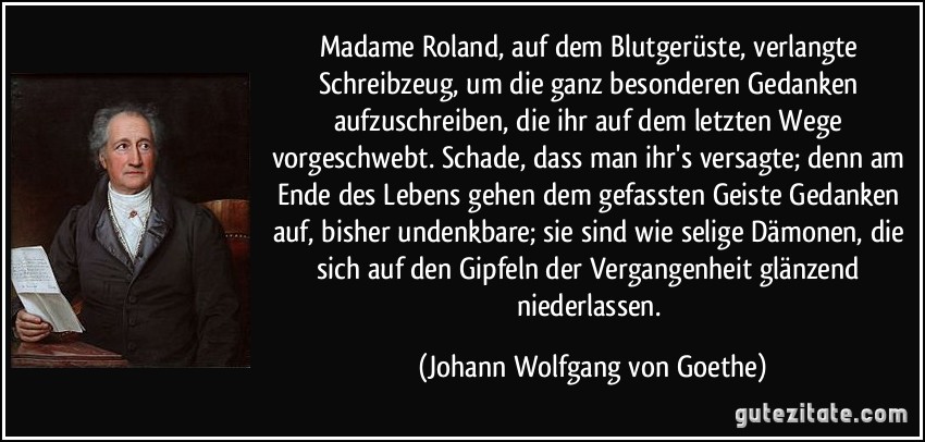 Madame Roland, auf dem Blutgerüste, verlangte Schreibzeug, um die ganz besonderen Gedanken aufzuschreiben, die ihr auf dem letzten Wege vorgeschwebt. Schade, dass man ihr's versagte; denn am Ende des Lebens gehen dem gefassten Geiste Gedanken auf, bisher undenkbare; sie sind wie selige Dämonen, die sich auf den Gipfeln der Vergangenheit glänzend niederlassen. (Johann Wolfgang von Goethe)