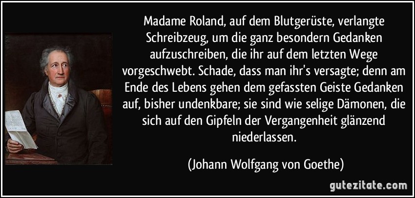 Madame Roland, auf dem Blutgerüste, verlangte Schreibzeug, um die ganz besondern Gedanken aufzuschreiben, die ihr auf dem letzten Wege vorgeschwebt. Schade, dass man ihr's versagte; denn am Ende des Lebens gehen dem gefassten Geiste Gedanken auf, bisher undenkbare; sie sind wie selige Dämonen, die sich auf den Gipfeln der Vergangenheit glänzend niederlassen. (Johann Wolfgang von Goethe)