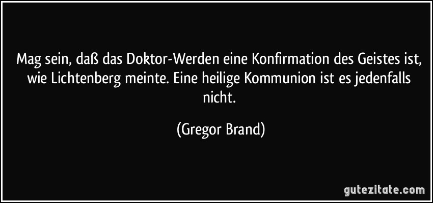 Mag sein, daß das Doktor-Werden eine Konfirmation des Geistes ist, wie Lichtenberg meinte. Eine heilige Kommunion ist es jedenfalls nicht. (Gregor Brand)