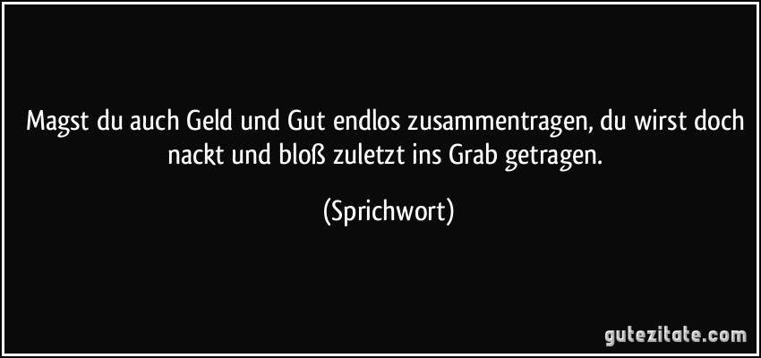 Magst du auch Geld und Gut endlos zusammentragen, du wirst doch nackt und bloß zuletzt ins Grab getragen. (Sprichwort)