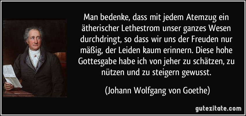 Man bedenke, dass mit jedem Atemzug ein ätherischer Lethestrom unser ganzes Wesen durchdringt, so dass wir uns der Freuden nur mäßig, der Leiden kaum erinnern. Diese hohe Gottesgabe habe ich von jeher zu schätzen, zu nützen und zu steigern gewusst. (Johann Wolfgang von Goethe)