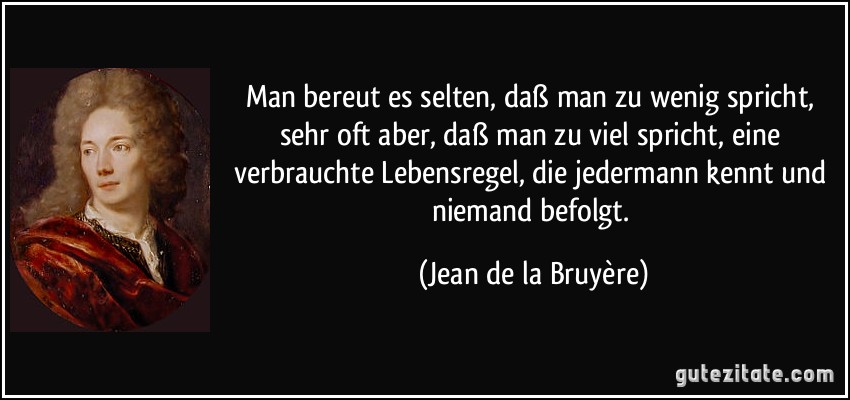 Man bereut es selten, daß man zu wenig spricht, sehr oft aber, daß man zu viel spricht, eine verbrauchte Lebensregel, die jedermann kennt und niemand befolgt. (Jean de la Bruyère)