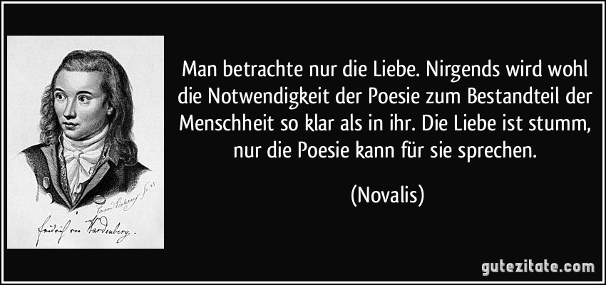 Man betrachte nur die Liebe. Nirgends wird wohl die Notwendigkeit der Poesie zum Bestandteil der Menschheit so klar als in ihr. Die Liebe ist stumm, nur die Poesie kann für sie sprechen. (Novalis)