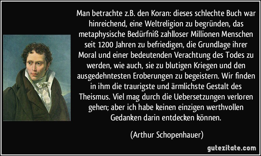 Man betrachte z.B. den Koran: dieses schlechte Buch war hinreichend, eine Weltreligion zu begründen, das metaphysische Bedürfniß zahlloser Millionen Menschen seit 1200 Jahren zu befriedigen, die Grundlage ihrer Moral und einer bedeutenden Verachtung des Todes zu werden, wie auch, sie zu blutigen Kriegen und den ausgedehntesten Eroberungen zu begeistern. Wir finden in ihm die traurigste und ärmlichste Gestalt des Theismus. Viel mag durch die Uebersetzungen verloren gehen; aber ich habe keinen einzigen werthvollen Gedanken darin entdecken können. (Arthur Schopenhauer)