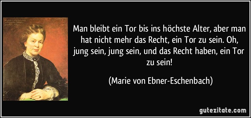 Man bleibt ein Tor bis ins höchste Alter, aber man hat nicht mehr das Recht, ein Tor zu sein. Oh, jung sein, jung sein, und das Recht haben, ein Tor zu sein! (Marie von Ebner-Eschenbach)