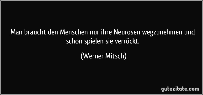 Man braucht den Menschen nur ihre Neurosen wegzunehmen und schon spielen sie verrückt. (Werner Mitsch)