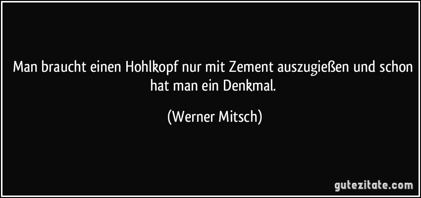 Man braucht einen Hohlkopf nur mit Zement auszugießen und schon hat man ein Denkmal. (Werner Mitsch)