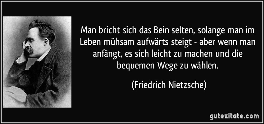 Man bricht sich das Bein selten, solange man im Leben mühsam aufwärts steigt - aber wenn man anfängt, es sich leicht zu machen und die bequemen Wege zu wählen. (Friedrich Nietzsche)