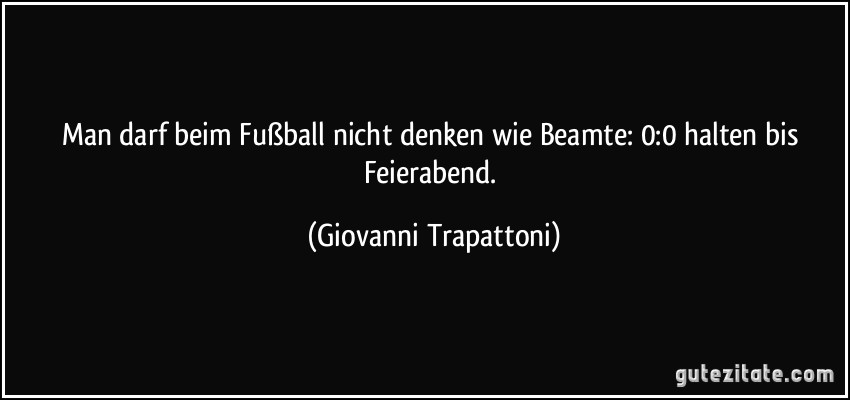 Man darf beim Fußball nicht denken wie Beamte: 0:0 halten bis Feierabend. (Giovanni Trapattoni)