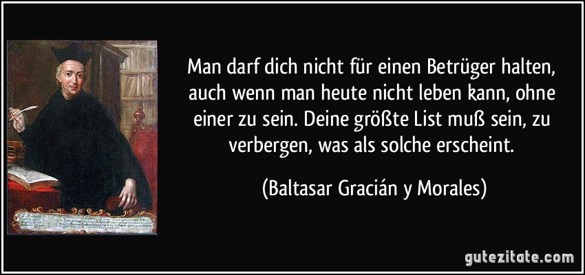 Man darf dich nicht für einen Betrüger halten, auch wenn man heute nicht leben kann, ohne einer zu sein. Deine größte List muß sein, zu verbergen, was als solche erscheint. (Baltasar Gracián y Morales)