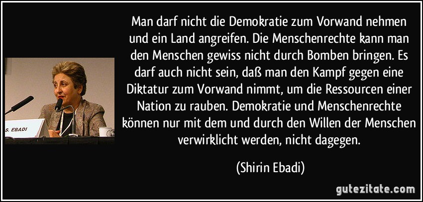 Man darf nicht die Demokratie zum Vorwand nehmen und ein Land angreifen. Die Menschenrechte kann man den Menschen gewiss nicht durch Bomben bringen. Es darf auch nicht sein, daß man den Kampf gegen eine Diktatur zum Vorwand nimmt, um die Ressourcen einer Nation zu rauben. Demokratie und Menschenrechte können nur mit dem und durch den Willen der Menschen verwirklicht werden, nicht dagegen. (Shirin Ebadi)